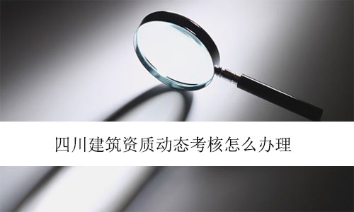 四川建筑資質(zhì)動態(tài)考核怎么辦理